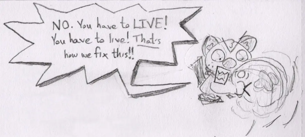 Pencil drawing of an Oshawott shaking another Pokémon. It shouts, “No! You have to live! That’s how we fix this!”