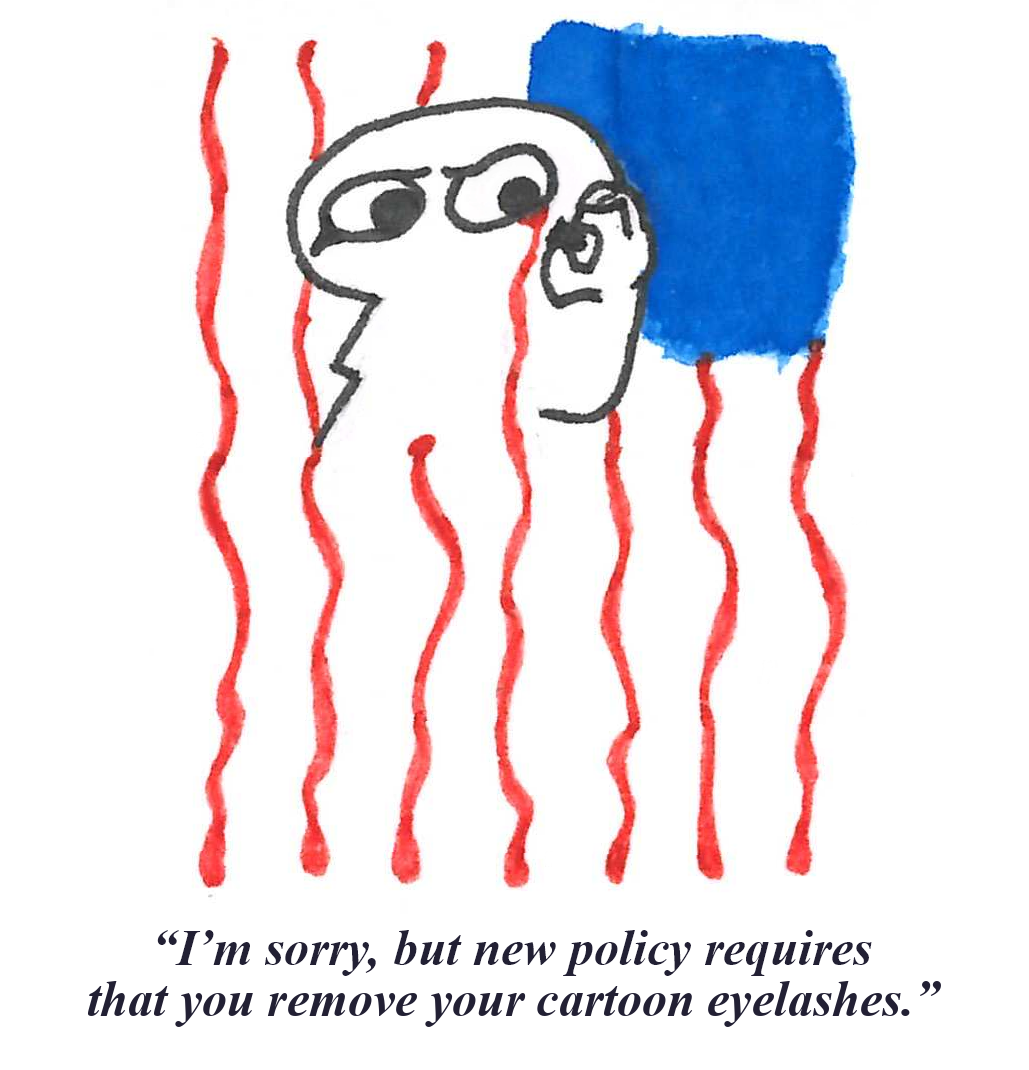 An ink drawing of a simplified human figure removing the eyelash from the corner of their eye. From the spot of removal, blood streams downwards, and combined with similar red streaks to its left and right and a blue square in the top right corner, the image of a vertically-hanging U.S. flag is created. Below, the image is captioned, 'I'm sorry, but new policy requires that you remove your cartoon eyelashes.' The word 'ma'am' is covered by the word 'sir', superimposed in red.